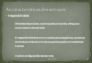 Inseparabilidade: Diferentes dos produtos, os serviços são produzidos, entregues e consumidos simultaneamente. A inseparabilidade traz como uma das suas consequências, a presença do cliente aumentando em muito a sua preocupação com a satisfação imediata. O sentido de “agradar”constantemente. Marco Almeida 