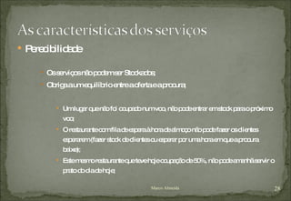 Perecibilidade Os serviços não podem ser Stockados; Obriga a um equilíbrio entre a oferta e a procura; Um lugar que não foi ocupado num voo, não pode entrar em stock para o próximo voo; O restaurante com fila de espera à hora de almoço não pode fazer os clientes esperarem (fazer stock de clientes ou esperar por uma hora em que a procura baixe); Este mesmo restaurante que teve hoje ocupação de 50%, não pode amanhã servir o prato do dia de hoje; Marco Almeida 