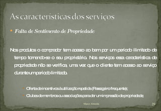 Falta de Sentimento de Propriedade Nos produtos o comprador tem acesso ao bem por um período ilimitado de tempo tornando-se o seu proprietário. Nos serviços essa característica de propriedade não se verifica, uma vez que o cliente tem acesso ao serviço durante um período limitado.  Oferta de incentivos à utilização repetida (Passageiro frequente); Clubes de membros ou associações para dar um impressão de propriedade; Marco Almeida 
