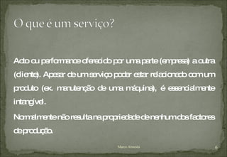 Acto ou performance oferecido por uma parte (empresa) a outra (cliente). Apesar de um serviço poder estar relacionado com um produto (ex. manutenção de uma máquina), é essencialmente intangível.  Normalmente não resulta na propriedade de nenhum dos factores de produção. Marco Almeida 