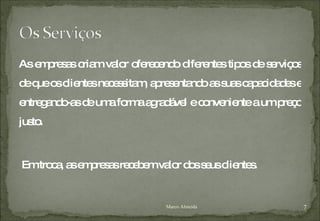 As empresas criam valor oferecendo diferentes tipos de serviços de que os clientes necessitam, apresentando as suas capacidades e entregando-as de uma forma agradável e conveniente a um preço justo. Em troca, as empresas recebem valor dos seus clientes. Marco Almeida 