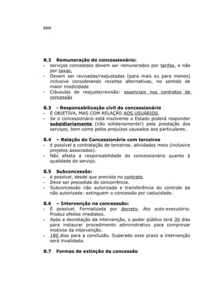 PPP
8.2 Remuneração do concessionário:
- serviços concedidos devem ser remunerados por tarifas, e não
por taxas.
- Devem ser revisadas/reajustadas (para mais ou para menos)
inclusive considerando receitas alternativas, no sentido de
maior modicidade
- Cláusulas de reajuste/revisão: essenciais nos contratos de
concessão
8.3 - Responsabilização civil do concessionário
- É OBJETIVA, MAS COM RELAÇÃO AOS USUÁRIOS.
- Se o concessionário está insolvente o Estado poderá responder
subsidiariamente (não solidariamente!) pela prestação dos
serviços, bem como pelos prejuízos causados aos particulares.
8.4 – Relação do Concessionário com terceiros
- é possível a contratação de terceiros: atividades meio (inclusive
projetos associados).
- Não afasta a responsabilidade do concessionário quanto à
qualidade do serviço.
8.5 Subconcessão:
- é possível, desde que prevista no contrato.
- Deve ser precedida de concorrência.
- Subconcessão não autorizada e transferência do controle da
não autorizada: extinguem a concessão por caducidade.
8.6 – Intervenção na concesssão:
- É possível. Formalizada por decreto. Ato auto-executório.
Produz efeitos imediatos.
- Após a decretação da intervenção, o poder público terá 30 dias
para instaurar procedimento administrativo para comprovar
motivos da intervenção.
- 180 dias para a conclusão. Superado esse prazo a intervenção
será invalidada.
8.7 Formas de extinção da concessão
 