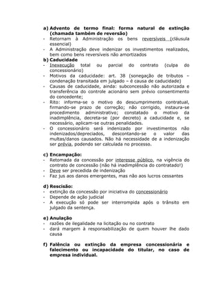 a) Advento de termo final: forma natural de extinção
(chamada também de reversão)
- Retornam à Administração os bens reversíveis (cláusula
essencial)
- A Administração deve indenizar os investimentos realizados,
bem como bens reversíveis não amortizados
b) Caducidade
- Inexecução total ou parcial do contrato (culpa do
concessionário)
- Motivos da caducidade: art. 38 (sonegação de tributos –
condenação transitada em julgado – é causa de caducidade)
- Causas de caducidade, ainda: subconcessão não autorizada e
transferência do controle acionário sem prévio consentimento
do concedente;
- Rito: informa-se o motivo do descumprimento contratual,
firmando-se prazo de correção; não corrigido, instaura-se
procedimento administrativo; constatado o motivo da
inadimplência, decreta-se (por decreto) a caducidade e, se
necessário, aplicam-se outras penalidades.
- O concessionário será indenizado por investimentos não
indenizados/depreciados, descontando-se o valor das
multas/danos causados. Não há necessidade de a indenização
ser prévia, podendo ser calculada no processo.
c) Encampação:
- Retomada da concessão por interesse público, na vigência do
contrato de concessão (não há inadimplência do contratado!)
- Deve ser precedida de indenização
- Faz jus aos danos emergentes, mas não aos lucros cessantes
d) Rescisão:
- extinção da concessão por iniciativa do concessionário
- Depende de ação judicial
- A execução só pode ser interrompida após o trânsito em
julgado da sentença.
e) Anulação
- razões de ilegalidade na licitação ou no contrato
- dará margem à responsabilização de quem houver lhe dado
causa
f) Falência ou extinção da empresa concessionária e
falecimento ou incapacidade do titular, no caso de
empresa individual.
 