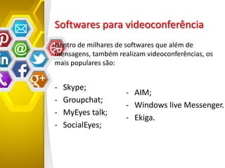 Softwares para videoconferência
Dentro de milhares de softwares que além de
mensagens, também realizam videoconferências, os
mais populares são:
- Skype;
- Groupchat;
- MyEyes talk;
- SocialEyes;
- AIM;
- Windows live Messenger.
- Ekiga.
 
