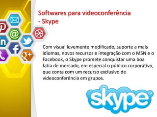 Softwares para videoconferência
- Skype
Com visual levemente modificado, suporte a mais
idiomas, novos recursos e integração com o MSN e o
Facebook, o Skype promete conquistar uma boa
fatia de mercado, em especial o público corporativo,
que conta com um recurso exclusivo de
videoconferência em grupos.
 