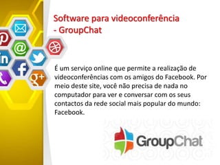 Software para videoconferência
- GroupChat
É um serviço online que permite a realização de
videoconferências com os amigos do Facebook. Por
meio deste site, você não precisa de nada no
computador para ver e conversar com os seus
contactos da rede social mais popular do mundo:
Facebook.
 