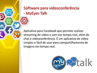 Software para videoconferência
- MyEyes Talk
Aplicativo para Facebook que permite realizar
streaming de vídeo e som em tempo real, além de
chat e videoconferência. É um aplicativo de vídeo
simples e fácil de usar para compartilhamento de
imagens em tempo real.
 