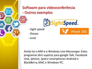 Software para videoconferência
- Outros exemplos
- Sight speed
- Oovoo
- Ivisit
Ainda há o AIM e o Windows Live Messenger. Estes
programas têm suporte para google Talk, Facebook
chat, Iphone, Ipad e smartphones Android e
BlackBerry, MAC e Windows PC.
 