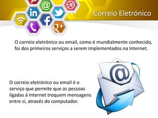 Correio Eletrónico
O correio eletrónico ou email, como é mundialmente conhecido,
foi dos primeiros serviços a serem implementados na Internet.
O correio eletrónico ou email é o
serviço que permite que as pessoas
ligadas á Internet troquem mensagens
entre si, através do computador.
 