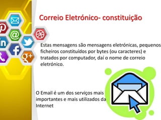 Correio Eletrónico- constituição
Estas mensagens são mensagens eletrónicas, pequenos
ficheiros constituídos por bytes (ou caracteres) e
tratados por computador, daí o nome de correio
eletrónico.
O Email é um dos serviços mais
importantes e mais utilizados da
Internet
 