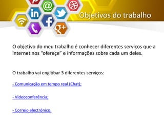 Objetivos do trabalho
O objetivo do meu trabalho é conhecer diferentes serviços que a
internet nos “ofereçe” e informações sobre cada um deles.
O trabalho vai englobar 3 diferentes serviços:
- Comunicação em tempo real (Chat);
- Videoconferência;
- Correio electrónico.
 