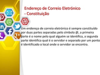 Endereço de Correio Eletrónico
- Constituição
Um endereço de correio eletrónico é sempre constituído
por duas partes separadas pelo símbolo @, a primeira
parte é o nome pelo qual alguém se identifica, a segunda
parte identifica qual é o servidor e separado por um ponto
é identificado o local onde o servidor se encontra.
 