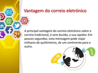 Vantagem do correio eletrónico
A principal vantagem do correio eletrónico sobre o
correio tradicional, é sem duvida, a sua rapidez: Em
poucos segundos, uma mensagem pode viajar
milhares de quilómetros, de um continente para o
outro.
 
