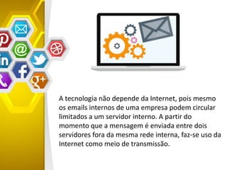 A tecnologia não depende da Internet, pois mesmo
os emails internos de uma empresa podem circular
limitados a um servidor interno. A partir do
momento que a mensagem é enviada entre dois
servidores fora da mesma rede interna, faz-se uso da
Internet como meio de transmissão.
 