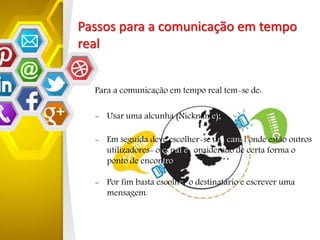 Passos para a comunicação em tempo
real
Para a comunicação em tempo real tem-se de:
- Usar uma alcunha (Nickname);
- Em seguida deve escolher-se um canal onde estão outros
utilizadores- o canal é considerado de certa forma o
ponto de encontro
- Por fim basta escolher o destinatário e escrever uma
mensagem.
 