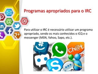 Programas apropriados para o IRC
Para utilizar o IRC é necessário utilizar um programa
apropriado, sendo os mais conhecidos o ICQ e o
messenger (MSN, Yahoo, Sapo, etc.).
 