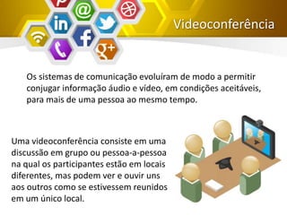 Videoconferência
Os sistemas de comunicação evoluíram de modo a permitir
conjugar informação áudio e vídeo, em condições aceitáveis,
para mais de uma pessoa ao mesmo tempo.
Uma videoconferência consiste em uma
discussão em grupo ou pessoa-a-pessoa
na qual os participantes estão em locais
diferentes, mas podem ver e ouvir uns
aos outros como se estivessem reunidos
em um único local.
 