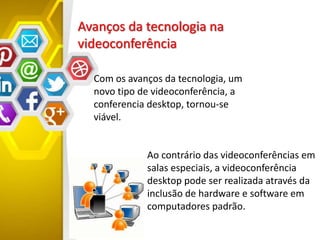 Avanços da tecnologia na
videoconferência
Ao contrário das videoconferências em
salas especiais, a videoconferência
desktop pode ser realizada através da
inclusão de hardware e software em
computadores padrão.
Com os avanços da tecnologia, um
novo tipo de videoconferência, a
conferencia desktop, tornou-se
viável.
 