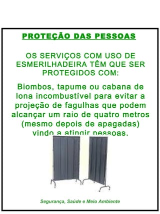  
 

PROTEÇÃO DAS PESSOAS
OS SERVIÇOS COM USO DE
ESMERILHADEIRA TÊM QUE SER
PROTEGIDOS COM:

Biombos, tapume ou cabana de
   
lona incombustível para evitar a
projeção de fagulhas que podem
alcançar um raio de quatro metros
(mesmo depois de apagadas)
vindo a atingir pessoas.

Segurança, Saúde e Meio Ambiente

 
