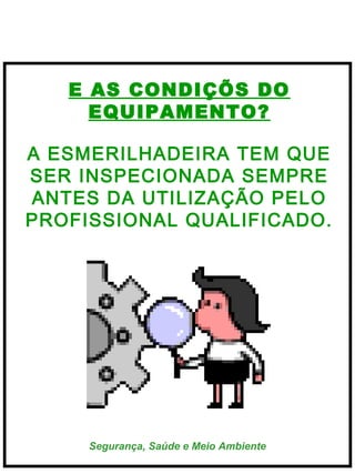  
 

E AS CONDIÇÕS DO
EQUIPAMENTO?
A ESMERILHADEIRA TEM QUE
SER INSPECIONADA SEMPRE
ANTES DA UTILIZAÇÃO PELO
   
PROFISSIONAL QUALIFICADO.

Segurança, Saúde e Meio Ambiente

 