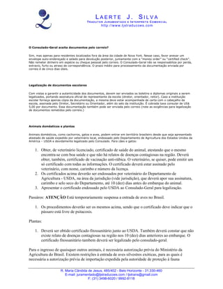 LAERTE J. SILVA
                                          TR ADUT O R JUR AM ENT ADO E INT E RPRET E COM E RCIAL
                                                    ht tp :/ /w w w .lj str ad u c oe s . co m




O Consulado-Geral aceita documentos pelo correio?

Sim, mas apenas para residentes localizados fora da área da cidade de Nova York. Nesse caso, favor anexar um
envelope auto-endereçado e selado para devolução posterior, juntamente com a “money order” ou “certified check”.
Não remeter dinheiro em espécie ou cheque pessoal pelo correio. O Consulado-Geral não se responsabiliza por perda,
extravio, furto ou atraso de correspondência. O prazo médio para processamento da documentação enviada por
correio é de cinco dias úteis.




Legalização de documentos escolares

Com vistas a garantir a autenticidade dos documentos, devem ser enviados os boletins e diplomas originais a serem
legalizados, portando assinatura oficial de representante da escola (diretor, orientador, reitor). Caso a instituição
escolar forneça apenas cópia da documentação, a mesma deve estar acompanhada de carta com o cabeçalho da
escola, assinada pelo Diretor, Secretário ou Orientador, além do selo da instituição. É cobrada taxa consular de US$
5,00 por documento. Essa documentação também pode ser enviada pelo correio (note as exigências para legalização
de documentos remetidos pelo correio.)




Animais domésticos e plantas

Animais domésticos, como cachorros, gatos e aves, podem entrar em território brasileiro desde que seja apresentado
atestado de saúde expedido por veterinário local, endossado pelo Departamento de Agricultura dos Estados Unidos da
América – USDA e devidamente legalizado pelo Consulado. Para cães e gatos:


    1. Obter, de veterinário licenciado, certificado de saúde do animal, atestando que o mesmo
       encontra-se com boa saúde e que não há relatos de doenças contagiosas na região. Deverá
       obter, também, certificado de vacinação anti-rábica. O veterinário, se quiser, pode emitir um
       só certificado com todas as informações. O certificado deverá estar assinado pelo
       veterinário, com nome, carimbo e número da licença.
    2. Os certificados acima deverão ser endossados por veterinário do Departamento de
       Agricultura - USDA, na área da jurisdição (vide jurisdição), que deverá apor sua assinatura,
       carimbo e selo seco do Departamento, até 10 (dez) dias antes do embarque do animal.
    3. Apresentar o certificado endossado pelo USDA ao Consulado-Geral para legalização.

Passáros: ATENÇÃO Está temporariamente suspensa a entrada de aves no Brasil.

    1. Os procedimentos deverão ser os mesmos acima, sendo que o certificado deve indicar que o
       pássaro está livre de psitacosis.

Plantas:

    1. Deverá ser obtido certificado fitossanitário junto ao USDA. Também deverá constar que não
       existe relato de doenças contagiosas na região nos 10 (dez) dias anteriores ao embarque. O
       certificado fitossanitário tambem deverá ser legalizado pelo consulado-geral.

Para o ingresso de quaisquer outros animais, é necessária autorização prévia do Ministério da
Agricultura do Brasil. Existem restrições à entrada de aves silvestres exóticas, para as quais é
necessária a autorização prévia de importação expedida pela autoridade de proteção à fauna

                      R. Maria Cândida de Jesus, 485/402 - Belo Horizonte - 31.330-460
                         E-mail: juramentado@ljstraducoes.com / ljstrans@gmail.com
                                       F: (31) 3498-6020 / 9992-8118
 