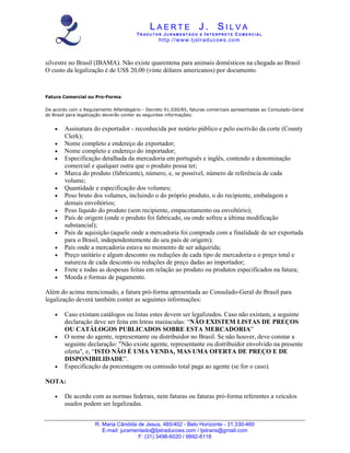 LAERTE J. SILVA
                                       TR ADUT O R JUR AM ENT ADO E INT E RPRET E COM E RCIAL
                                                 ht tp :/ /w w w .lj str ad u c oe s . co m



silvestre no Brasil (IBAMA). Não existe quarentena para animais domésticos na chegada ao Brasil
O custo da legalização é de US$ 20,00 (vinte dólares americanos) por documento.



Fatura Comercial ou Pro-Forma

De acordo com o Regulamento Alfandegário - Decreto 91.030/85, faturas comerciais apresentadas ao Consulado-Geral
do Brasil para legalização deverão conter as seguintes informações:


    •   Assinatura do exportador - reconhecida por notário público e pelo escrivão da corte (County
        Clerk);
    •   Nome completo e endereço do exportador;
    •   Nome completo e endereço do importador;
    •   Especificação detalhada da mercadoria em português e inglês, contendo a denominação
        comercial e qualquer outra que o produto possa ter;
    •   Marca do produto (fabricante), número, e, se possível, número de referência de cada
        volume;
    •   Quantidade e especificação dos volumes;
    •   Peso bruto dos volumes, incluindo o do próprio produto, o do recipiente, embalagem e
        demais envoltórios;
    •   Peso líquido do produto (sem recipiente, empacotamento ou envoltório);
    •   País de origem (onde o produto foi fabricado, ou onde sofreu a última modificação
        substancial);
    •   País de aquisição (aquele onde a mercadoria foi comprada com a finalidade de ser exportada
        para o Brasil, independentemente do seu país de origem);
    •   País onde a mercadoria estava no momento de ser adquirida;
    •   Preço unitário e algum desconto ou reduções de cada tipo de mercadoria e o preço total e
        natureza de cada desconto ou reduções de preço dadas ao importador;
    •   Frete e todas as despesas feitas em relação ao produto ou produtos especificados na fatura;
    •   Moeda e formas de pagamento.

Além do acima mencionado, a fatura pró-forma apresentada ao Consulado-Geral do Brasil para
legalização deverá também conter as seguintes informações:

    •   Caso existam catálogos ou listas estes devem ser legalizados. Caso não existam, a seguinte
        declaração deve ser feita em letras maiúsculas: “NÃO EXISTEM LISTAS DE PREÇOS
        OU CATÁLOGOS PUBLICADOS SOBRE ESTA MERCADORIA”
    •   O nome do agente, representante ou distribuidor no Brasil. Se não houver, deve constar a
        seguinte declaração: "Não existe agente, representante ou distribuidor envolvido na presente
        oferta", e, “ISTO NÃO É UMA VENDA, MAS UMA OFERTA DE PREÇO E DE
        DISPONIBILIDADE”.
    •   Especificação da porcentagem ou comissão total paga ao agente (se for o caso).

NOTA:

    •   De acordo com as normas federais, nem faturas ou faturas pró-forma referentes a veículos
        usados podem ser legalizadas.


                     R. Maria Cândida de Jesus, 485/402 - Belo Horizonte - 31.330-460
                        E-mail: juramentado@ljstraducoes.com / ljstrans@gmail.com
                                      F: (31) 3498-6020 / 9992-8118
 