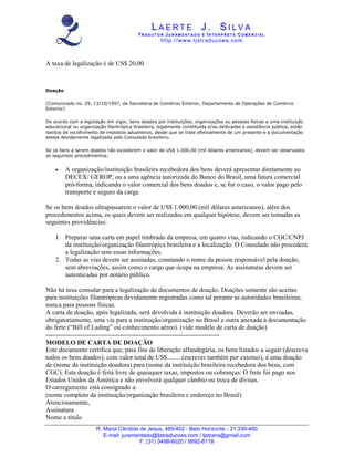 LAERTE J. SILVA
                                          TR ADUT O R JUR AM ENT ADO E INT E RPRET E COM E RCIAL
                                                    ht tp :/ /w w w .lj str ad u c oe s . co m



A taxa de legalização é de US$ 20,00



Doação

(Comunicado no. 29, 13/10/1997, da Secretaria de Comércio Exterior, Departamento de Operações de Comércio
Exterior)

De acordo com a legislação em vigor, bens doados por instituições, organizações ou pessoas físicas a uma instituição
educacional ou organização filantrópica brasileira, legalmente constituída e/ou dedicadas à assistência pública, estão
isentos de recolhimento de impostos aduaneiros, desde que se trate efetivamente de um presente e a documentação
esteja devidamente legalizada pelo Consulado brasileiro.

Se os bens a serem doados não excederem o valor de US$ 1.000,00 (mil dólares americanos), devem ser observados
os seguintes procedimentos:


    •    A organização/instituição brasileira recebedora dos bens deverá apresentar diretamente ao
         DECEX/ GEROP, ou a uma agência autorizada do Banco do Brasil, uma fatura comercial
         pró-forma, indicando o valor comercial dos bens doados e, se for o caso, o valor pago pelo
         transporte e seguro da carga.

Se os bens doados ultrapassarem o valor de US$ 1.000,00 (mil dólares americanos), além dos
procedimentos acima, os quais devem ser realizados em qualquer hipótese, devem ser tomadas as
seguintes providências:

    1. Preparar uma carta em papel timbrado da empresa, em quatro vias, indicando o CGC/CNPJ
       da instituição/organização filantrópica brasileira e a localização. O Consulado não procederá
       a legalização sem essas informações.
    2. Todas as vias devem ser assinadas, constando o nome da pessoa responsável pela doação,
       sem abreviações, assim como o cargo que ocupa na empresa. As assinaturas devem ser
       autenticadas por notário público.

Não há taxa consular para a legalização de documentos de doação. Doações somente são aceitas
para instituições filantrópicas devidamente registradas como tal perante as autoridades brasileiras,
nunca para pessoas físicas.
A carta de doação, após legalizada, será devolvida à instituição doadora. Deverão ser enviadas,
obrigatoriamente, uma via para a instituição/organização no Brasil e outra anexada à documentação
do frete (“Bill of Lading” ou conhecimento aéreo). (vide modelo de carta de doação)
--------------------------------------------------------------------------------
MODELO DE CARTA DE DOAÇÃO
Este documento certifica que, para fins de liberação alfandegária, os bens listados a seguir (descreva
todos os bens doados), com valor total de US$ ....... (escrever também por extenso), é uma doação
de (nome da instituição doadora) para (nome da instituição brasileira recebedora dos bens, com
CGC). Esta doação é feita livre de quaisquer taxas, impostos ou cobranças. O frete foi pago nos
Estados Unidos da América e não envolverá qualquer câmbio ou troca de divisas.
O carregamento está consignado a:
(nome completo da instituição/organização brasileira e endereço no Brasil)
Atenciosamente,
Assinatura
Nome e título
                       R. Maria Cândida de Jesus, 485/402 - Belo Horizonte - 31.330-460
                          E-mail: juramentado@ljstraducoes.com / ljstrans@gmail.com
                                        F: (31) 3498-6020 / 9992-8118
 