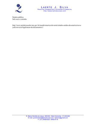 LAERTE J. SILVA
                                  TR ADUT O R JUR AM ENT ADO E INT E RPRET E COM E RCIAL
                                           ht tp :/ /w w w .lj str ad u c oe s . co m



Notário público
Selo seco e carimbo


http://www.portalconsular.mre.gov.br/mundo/america-do-norte/estados-unidos-da-america/nova-
york/servicos/legalizacao-de-documentos-1




                  R. Maria Cândida de Jesus, 485/402 - Belo Horizonte - 31.330-460
                     E-mail: juramentado@ljstraducoes.com / ljstrans@gmail.com
                                   F: (31) 3498-6020 / 9992-8118
 
