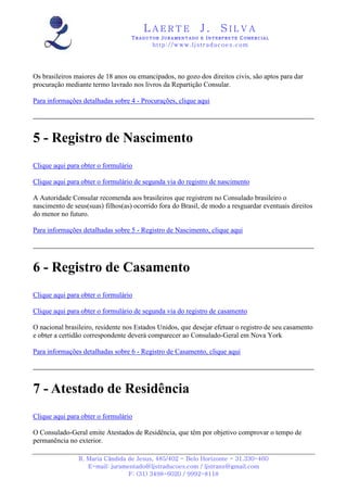 LAERTE                  J.       SILVA
                                   TRADUTOR JURAMENTADO E INTERPRETE COMERCIAL
                                          h ttp : // w ww . lj st r ad uc oe s .c o m




Os brasileiros maiores de 18 anos ou emancipados, no gozo dos direitos civis, são aptos para dar
procuração mediante termo lavrado nos livros da Repartição Consular.

Para informações detalhadas sobre 4 - Procurações, clique aqui




5 - Registro de Nascimento
Clique aqui para obter o formulário

Clique aqui para obter o formulário de segunda via do registro de nascimento

A Autoridade Consular recomenda aos brasileiros que registrem no Consulado brasileiro o
nascimento de seus(suas) filhos(as) ocorrido fora do Brasil, de modo a resguardar eventuais direitos
do menor no futuro.

Para informações detalhadas sobre 5 - Registro de Nascimento, clique aqui




6 - Registro de Casamento
Clique aqui para obter o formulário

Clique aqui para obter o formulário de segunda via do registro de casamento

O nacional brasileiro, residente nos Estados Unidos, que desejar efetuar o registro de seu casamento
e obter a certidão correspondente deverá comparecer ao Consulado-Geral em Nova York

Para informações detalhadas sobre 6 - Registro de Casamento, clique aqui




7 - Atestado de Residência
Clique aqui para obter o formulário

O Consulado-Geral emite Atestados de Residência, que têm por objetivo comprovar o tempo de
permanência no exterior.

                R. Maria Cândida de Jesus, 485/402 - Belo Horizonte - 31.330-460
                   E-mail: juramentado@ljstraducoes.com / ljstrans@gmail.com
                                 F: (31) 3498-6020 / 9992-8118
 