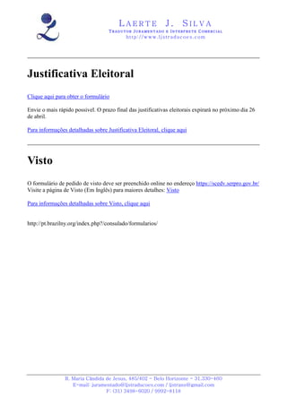 LAERTE                  J.       SILVA
                                   TRADUTOR JURAMENTADO E INTERPRETE COMERCIAL
                                           h ttp : // w ww . lj st r ad uc oe s .c o m




Justificativa Eleitoral
Clique aqui para obter o formulário

Envie o mais rápido possivel. O prazo final das justificativas eleitorais expirará no próximo dia 26
de abril.

Para informações detalhadas sobre Justificativa Eleitoral, clique aqui




Visto
O formulário de pedido de visto deve ser preenchido online no endereço https://scedv.serpro.gov.br/
Visite a página de Visto (Em Inglês) para maiores detalhes: Visto

Para informações detalhadas sobre Visto, clique aqui


http://pt.brazilny.org/index.php?/consulado/formularios/




                R. Maria Cândida de Jesus, 485/402 - Belo Horizonte - 31.330-460
                   E-mail: juramentado@ljstraducoes.com / ljstrans@gmail.com
                                 F: (31) 3498-6020 / 9992-8118
 