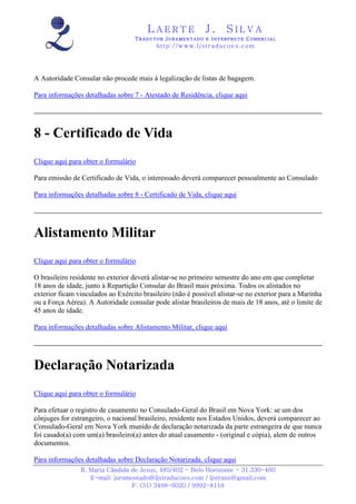 LAERTE                  J.       SILVA
                                   TRADUTOR JURAMENTADO E INTERPRETE COMERCIAL
                                           h ttp : // w ww . lj st r ad uc oe s .c o m




A Autoridade Consular não procede mais à legalização de listas de bagagem.

Para informações detalhadas sobre 7 - Atestado de Residência, clique aqui




8 - Certificado de Vida
Clique aqui para obter o formulário

Para emissão de Certificado de Vida, o interessado deverá comparecer pessoalmente ao Consulado

Para informações detalhadas sobre 8 - Certificado de Vida, clique aqui




Alistamento Militar
Clique aqui para obter o formulário

O brasileiro residente no exterior deverá alistar-se no primeiro semestre do ano em que completar
18 anos de idade, junto à Repartição Consular do Brasil mais próxima. Todos os alistados no
exterior ficam vinculados ao Exército brasileiro (não é possível alistar-se no exterior para a Marinha
ou a Força Aérea). A Autoridade consular pode alistar brasileiros de mais de 18 anos, até o limite de
45 anos de idade.

Para informações detalhadas sobre Alistamento Militar, clique aqui




Declaração Notarizada
Clique aqui para obter o formulário

Para efetuar o registro de casamento no Consulado-Geral do Brasil em Nova York: se um dos
cônjuges for estrangeiro, o nacional brasileiro, residente nos Estados Unidos, deverá comparecer ao
Consulado-Geral em Nova York munido de declaração notarizada da parte estrangeira de que nunca
foi casado(a) com um(a) brasileiro(a) antes do atual casamento - (original e cópia), alem de outros
documentos.

Para informações detalhadas sobre Declaração Notarizada, clique aqui
                R. Maria Cândida de Jesus, 485/402 - Belo Horizonte - 31.330-460
                   E-mail: juramentado@ljstraducoes.com / ljstrans@gmail.com
                                 F: (31) 3498-6020 / 9992-8118
 