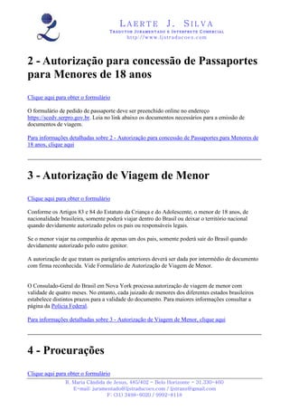 LAERTE                  J.       SILVA
                                   TRADUTOR JURAMENTADO E INTERPRETE COMERCIAL
                                           h ttp : // w ww . lj st r ad uc oe s .c o m




2 - Autorização para concessão de Passaportes
para Menores de 18 anos
Clique aqui para obter o formulário

O formulário de pedido de passaporte deve ser preenchido online no endereço
https://scedv.serpro.gov.br. Leia no link abaixo os documentos necessários para a emissão de
documentos de viagem.

Para informações detalhadas sobre 2 - Autorização para concessão de Passaportes para Menores de
18 anos, clique aqui




3 - Autorização de Viagem de Menor
Clique aqui para obter o formulário

Conforme os Artigos 83 e 84 do Estatuto da Criança e do Adolescente, o menor de 18 anos, de
nacionalidade brasileira, somente poderá viajar dentro do Brasil ou deixar o território nacional
quando devidamente autorizado pelos os pais ou responsáveis legais.

Se o menor viajar na companhia de apenas um dos pais, somente poderá sair do Brasil quando
devidamente autorizado pelo outro genitor.

A autorização de que tratam os parágrafos anteriores deverá ser dada por intermédio de documento
com firma reconhecida. Vide Formulário de Autorização de Viagem de Menor.


O Consulado-Geral do Brasil em Nova York processa autorização de viagem de menor com
validade de quatro meses. No entanto, cada juizado de menores dos diferentes estados brasileiros
estabelece distintos prazos para a validade do documento. Para maiores informações consultar a
página da Polícia Federal.

Para informações detalhadas sobre 3 - Autorização de Viagem de Menor, clique aqui




4 - Procurações
Clique aqui para obter o formulário
                R. Maria Cândida de Jesus, 485/402 - Belo Horizonte - 31.330-460
                   E-mail: juramentado@ljstraducoes.com / ljstrans@gmail.com
                                 F: (31) 3498-6020 / 9992-8118
 
