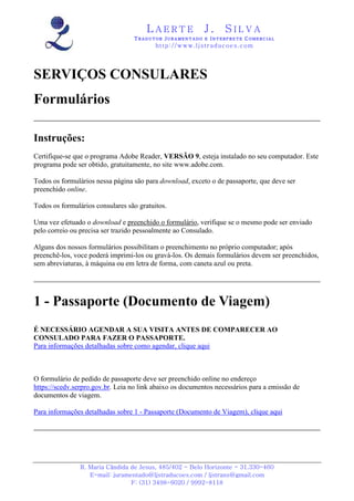 LAERTE                  J.       SILVA
                                  TRADUTOR JURAMENTADO E INTERPRETE COMERCIAL
                                          h ttp : // w ww . lj st r ad uc oe s .c o m




SERVIÇOS CONSULARES
Formulários

Instruções:
Certifique-se que o programa Adobe Reader, VERSÃO 9, esteja instalado no seu computador. Este
programa pode ser obtido, gratuitamente, no site www.adobe.com.

Todos os formulários nessa página são para download, exceto o de passaporte, que deve ser
preenchido online.

Todos os formulários consulares são gratuitos.

Uma vez efetuado o download e preenchido o formulário, verifique se o mesmo pode ser enviado
pelo correio ou precisa ser trazido pessoalmente ao Consulado.

Alguns dos nossos formulários possibilitam o preenchimento no próprio computador; após
preenchê-los, voce poderá imprimi-los ou gravá-los. Os demais formulários devem ser preenchidos,
sem abreviaturas, à máquina ou em letra de forma, com caneta azul ou preta.




1 - Passaporte (Documento de Viagem)
É NECESSÁRIO AGENDAR A SUA VISITA ANTES DE COMPARECER AO
CONSULADO PARA FAZER O PASSAPORTE.
Para informações detalhadas sobre como agendar, clique aqui



O formulário de pedido de passaporte deve ser preenchido online no endereço
https://scedv.serpro.gov.br. Leia no link abaixo os documentos necessários para a emissão de
documentos de viagem.

Para informações detalhadas sobre 1 - Passaporte (Documento de Viagem), clique aqui




                R. Maria Cândida de Jesus, 485/402 - Belo Horizonte - 31.330-460
                   E-mail: juramentado@ljstraducoes.com / ljstrans@gmail.com
                                 F: (31) 3498-6020 / 9992-8118
 