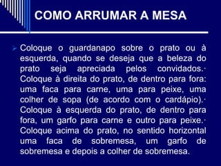 COMO ARRUMAR A MESA

 Coloque o guardanapo sobre o prato ou à
 esquerda, quando se deseja que a beleza do
 prato seja apreciada pelos convidados.·
 Coloque à direita do prato, de dentro para fora:
 uma faca para carne, uma para peixe, uma
 colher de sopa (de acordo com o cardápio).·
 Coloque à esquerda do prato, de dentro para
 fora, um garfo para carne e outro para peixe.·
 Coloque acima do prato, no sentido horizontal
 uma faca de sobremesa, um garfo de
 sobremesa e depois a colher de sobremesa.
 