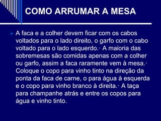 COMO ARRUMAR A MESA

 A faca e a colher devem ficar com os cabos
  voltados para o lado direito, o garfo com o cabo
  voltado para o lado esquerdo.· A maioria das
  sobremesas são comidas apenas com a colher
  ou garfo, assim a faca raramente vem à mesa.·
  Coloque o copo para vinho tinto na direção da
  ponta da faca de carne, o para água à esquerda
  e o copo para vinho branco à direita.· A taça
  para champanhe atrás e entre os copos para
  água e vinho tinto.
 