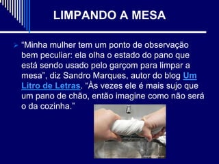 LIMPANDO A MESA

 “Minha mulher tem um ponto de observação
 bem peculiar: ela olha o estado do pano que
 está sendo usado pelo garçom para limpar a
 mesa”, diz Sandro Marques, autor do blog Um
 Litro de Letras. “Às vezes ele é mais sujo que
 um pano de chão, então imagine como não será
 o da cozinha.”
 