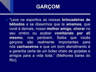 GARÇOM

 “Leve na esportiva as nossas brincadeiras de
 bêbados e se dissermos que te amamos, que
 você é demais, nosso melhor amigo, chorar no
 seu ombro ou acabar vomitando por ali
 mesmo, nos perdoem. Saiba que vocês
 garçons são realmente importantes para
 nós cachaceiros e que um bom atendimento é
 a garantia certa de um bolso cheio de gorjetas e
 amigos para a vida toda.” (Melhores bares do
 Rio).
 