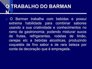 O TRABALHO DO BARMAN
N
 O Barman trabalha com bebidas e possui
 extrema habilidade para combinar sabores
 usando a sua criatividade e conhecimentos no
 ramo da gastronomia; podendo misturar sucos
 de frutas, refrigerantes, rodelas de limão,
 cerejas etc a bebidas alcoólicas, produzindo
 coquetéis de fino sabor e de rara beleza por
 conta da decoração que é empregada.
 