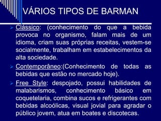 VÁRIOS TIPOS DE BARMAN
 Clássico:   (conhecimento do que a bebida
  provoca no organismo, falam mais de um
  idioma, criam suas próprias receitas, vestem-se
  socialmente, trabalham em estabelecimentos da
  alta sociedade.
 Contemporâneo:(Conhecimento de todas as
  bebidas que estão no mercado hoje).
 Free Style: despojado, possui habilidades de
  malabarismos,     conhecimento      básico   em
  coquetelaria, combina sucos e refrigerantes com
  bebidas alcoólicas, visual jovial para agradar o
  público jovem, atua em boates e discotecas.
 