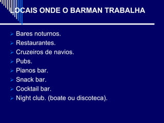 LOCAIS ONDE O BARMAN TRABALHA


 Bares noturnos.
 Restaurantes.
 Cruzeiros de navios.
 Pubs.
 Pianos bar.
 Snack bar.
 Cocktail bar.
 Night club. (boate ou discoteca).
 