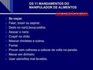 OS 11 MANDAMENTOS DO
                  MANIPULADOR DE ALIMENTOS

                                   NÃO DEVE FAZER:
 Se coçar.
 Falar; tossir ou espirar.
 Dedo no nariz;boca;orelha.
 Assoar o nariz.
 Cuspir no chão.
 Mascar chicletes e outros.
 Fumar.
 Provar com colheres e colocar de volta na panela.
 Mexer em dinheiro
 Usar utensílios mal lavados.
 