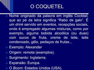 O COQUETEL
 Nome originado da palavra em inglês Cocktail,
  que ao pé da letra significa “Rabo de galo”. É
  um drink servido em eventos, recepções sociais,
  onde é empregado algumas misturas, como por
  exemplo, alguma bebida alcoólica (ou duas)
  com sucos de fruta, creme de leite, leite
  condensado, gêlo, pedaços de frutas...
 Exemplo: Alexander
 Origem: remota (exemplos).
 Surgimento: Inglaterra.
 Expansão: Europa.
 O Boom: Estados Unidos (USA).
 