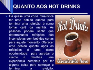 QUANTO AOS HOT DRINKS
 Há quase uma coisa ritualística
  ter uma bebida quente para
  terminar uma refeição, é como
  tomar café da manhã. As
  pessoas podem sentir que
  determinadas refeições são
  incompletas sem bebidas certas
  para aquele momento. Oferecer
  uma bebida quente após as
  refeições   é    uma     ótima
  oportunidade para agradar o
  cliente   e   dar-lhes     uma
  experiência completa por ter
  alguma coisa para começar e
  terminar      a       refeição.
 