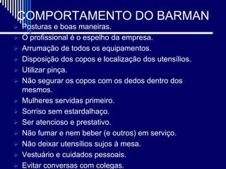 COMPORTAMENTO DO BARMAN
 Posturas e boas maneiras.
 O profissional é o espelho da empresa.
 Arrumação de todos os equipamentos.
 Disposição dos copos e localização dos utensílios.
 Utilizar pinça.
 Não segurar os copos com os dedos dentro dos
    mesmos.
   Mulheres servidas primeiro.
   Sorriso sem estardalhaço.
   Ser atencioso e prestativo.
   Não fumar e nem beber (e outros) em serviço.
   Não deixar utensílios sujos à mesa.
   Vestuário e cuidados pessoais.
   Evitar conversas com colegas.
 