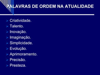 PALAVRAS DE ORDEM NA ATUALIDADE


 Criatividade.
 Talento.
 Inovação.
 Imaginação.
 Simplicidade.
 Evolução.
 Aprimoramento.
 Precisão.
 Presteza.
 