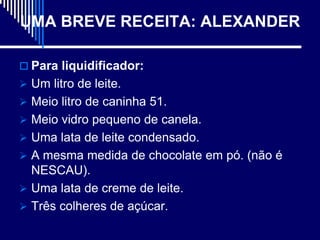 UMA BREVE RECEITA: ALEXANDER

 Para liquidificador:
 Um litro de leite.
 Meio litro de caninha 51.
 Meio vidro pequeno de canela.
 Uma lata de leite condensado.
 A mesma medida de chocolate em pó. (não é
  NESCAU).
 Uma lata de creme de leite.
 Três colheres de açúcar.
 