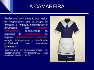 A CAMAREIRA

 Profissional com atuação nos meios
  de hospedagem que se ocupa de
  executar a limpeza, higienização e
  arrumação        das       unidades
  habitacionais,   considerando    os
  aspectos da hospitalidade, de
  higiene, sustentabilidade ambiental,
  relação interpessoal e identidade
  profissional     nas      empresas
  hoteleiras.
  (PROGRAMA INTERINSTITUCIONAL DE
  CERTIFICAÇÃO     PROFISSIONAL EM
  HOSPITALIDADE E LAZER).
 