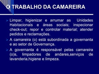 O TRABALHO DA CAMAREIRA

 Limpar, higienizar e arrumar as      Unidades
  Habitacionais e áreas sociais; inspecionar
  check-out; repor e controlar material; atender
  pedidos e reclamações.
 A camareira (o) está subordinada a governanta
  e ao setor de Governança.
 A governanta é responsável pelas camareira
  (o)s, limpadores de andares,serviços de
  lavanderia,higiene e limpeza.
 