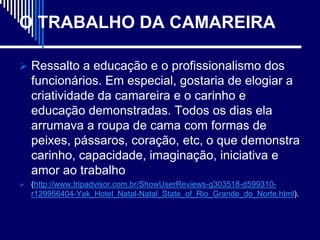 O TRABALHO DA CAMAREIRA

 Ressalto a educação e o profissionalismo dos
   funcionários. Em especial, gostaria de elogiar a
   criatividade da camareira e o carinho e
   educação demonstradas. Todos os dias ela
   arrumava a roupa de cama com formas de
   peixes, pássaros, coração, etc, o que demonstra
   carinho, capacidade, imaginação, iniciativa e
   amor ao trabalho
 (http://www.tripadvisor.com.br/ShowUserReviews-g303518-d599310-
   r129956404-Yak_Hotel_Natal-Natal_State_of_Rio_Grande_do_Norte.html).
 