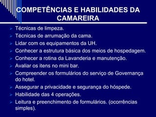 COMPETÊNCIAS E HABILIDADES DA
           CAMAREIRA
 Técnicas de limpeza.
 Técnicas de arrumação da cama.
 Lidar com os equipamentos da UH.
 Conhecer a estrutura básica dos meios de hospedagem.
 Conhecer a rotina da Lavanderia e manutenção.
 Avaliar os itens no mini bar.
 Compreender os formulários do serviço de Governança
  do hotel.
 Assegurar a privacidade e segurança do hóspede.
 Habilidade das 4 operações.
 Leitura e preenchimento de formulários. (ocorrências
  simples).
 